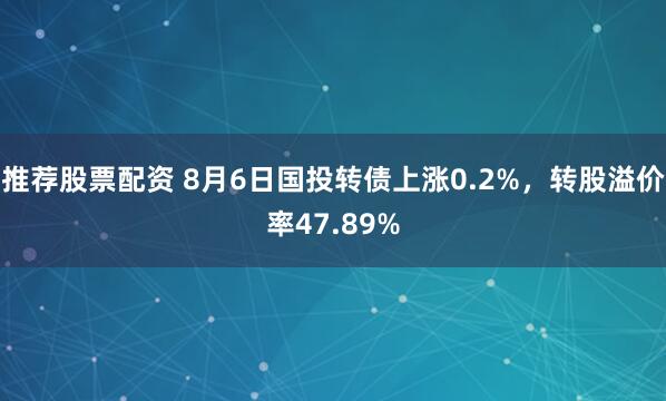 推荐股票配资 8月6日国投转债上涨0.2%，转股溢价率47.89%
