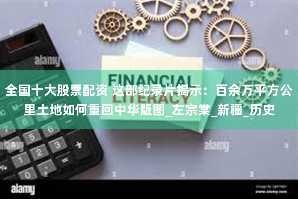 全国十大股票配资 这部纪录片揭示：百余万平方公里土地如何重回中华版图_左宗棠_新疆_历史