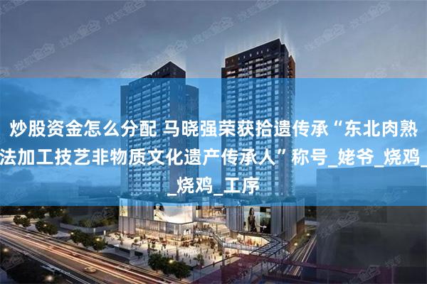 炒股资金怎么分配 马晓强荣获拾遗传承“东北肉熟食古法加工技艺非物质文化遗产传承人”称号_姥爷_烧鸡_工序