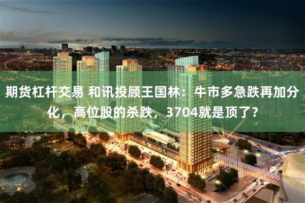期货杠杆交易 和讯投顾王国林：牛市多急跌再加分化，高位股的杀跌，3704就是顶了？