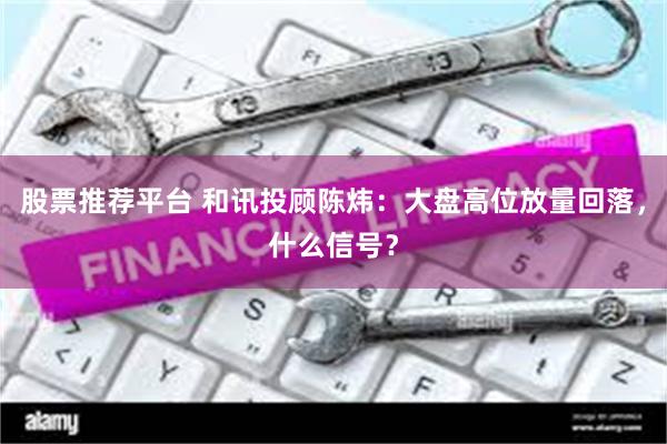 股票推荐平台 和讯投顾陈炜：大盘高位放量回落，什么信号？