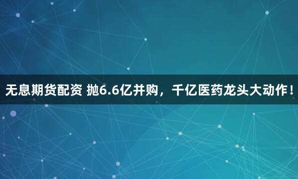 无息期货配资 抛6.6亿并购，千亿医药龙头大动作！