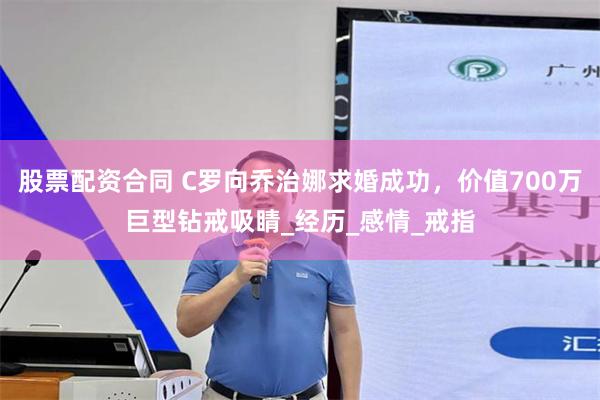 股票配资合同 C罗向乔治娜求婚成功，价值700万巨型钻戒吸睛_经历_感情_戒指