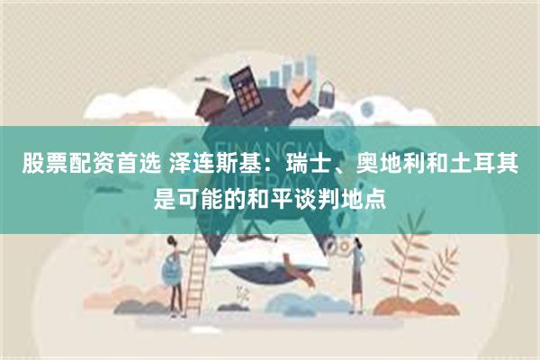 股票配资首选 泽连斯基：瑞士、奥地利和土耳其是可能的和平谈判地点