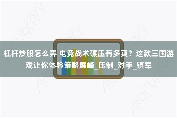 杠杆炒股怎么弄 电竞战术碾压有多爽？这款三国游戏让你体验策略巅峰_压制_对手_镇军