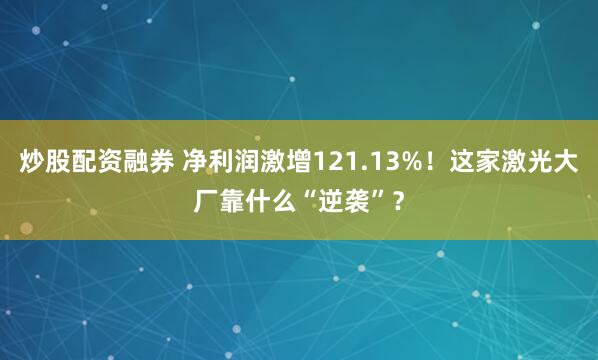 炒股配资融券 净利润激增121.13%！这家激光大厂靠什么“逆袭”？