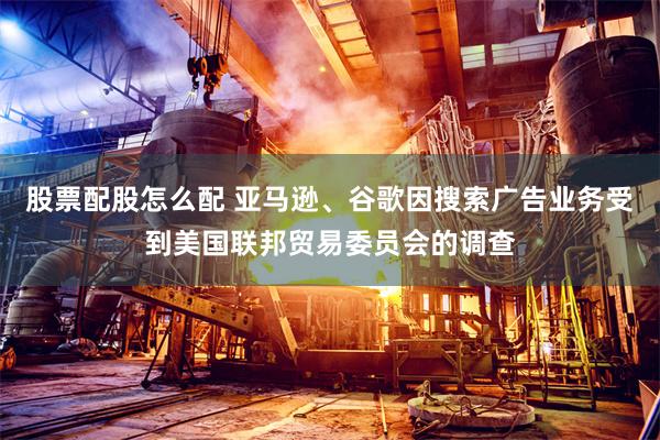 股票配股怎么配 亚马逊、谷歌因搜索广告业务受到美国联邦贸易委员会的调查