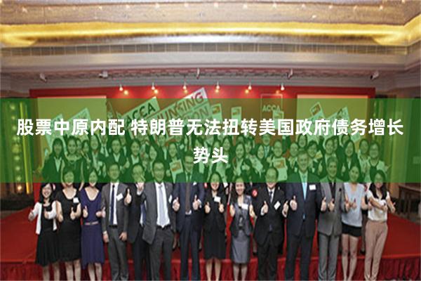 股票中原内配 特朗普无法扭转美国政府债务增长势头
