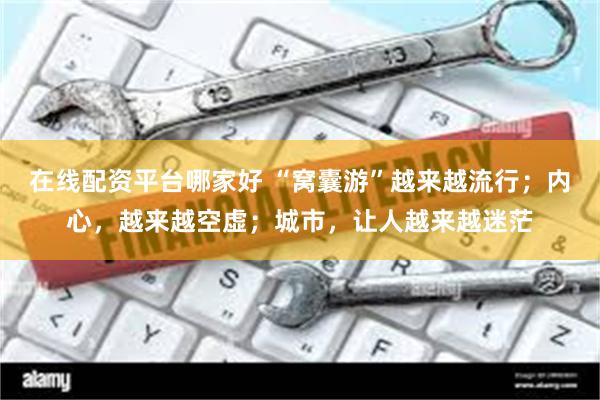 在线配资平台哪家好 “窝囊游”越来越流行；内心，越来越空虚；城市，让人越来越迷茫