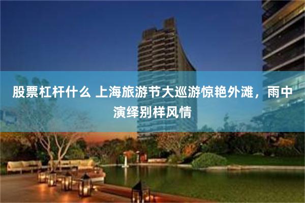 股票杠杆什么 上海旅游节大巡游惊艳外滩，雨中演绎别样风情
