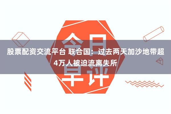 股票配资交流平台 联合国：过去两天加沙地带超4万人被迫流离失所