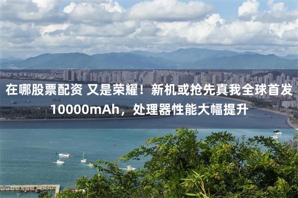在哪股票配资 又是荣耀！新机或抢先真我全球首发10000mAh，处理器性能大幅提升