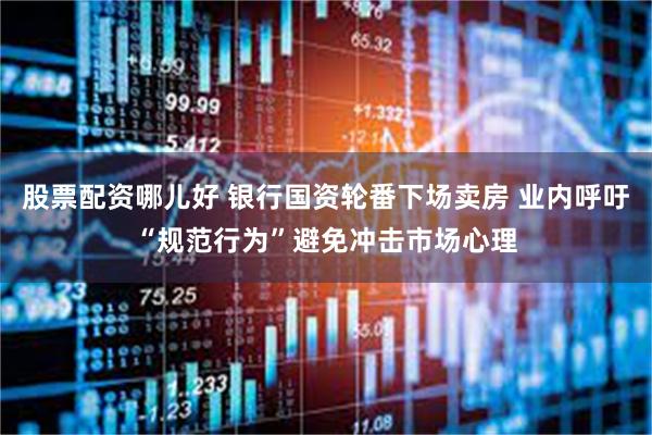 股票配资哪儿好 银行国资轮番下场卖房 业内呼吁“规范行为”避免冲击市场心理