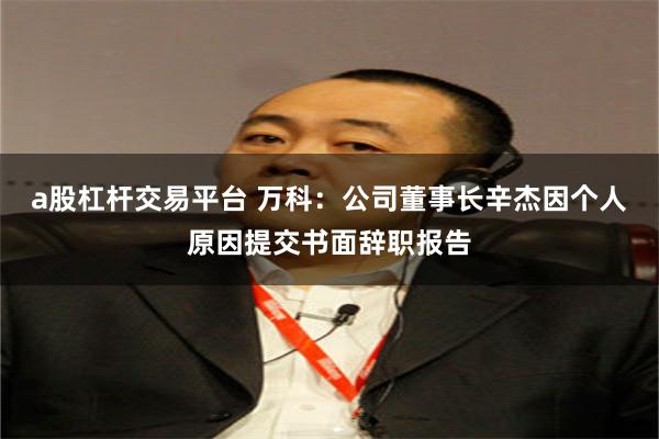 a股杠杆交易平台 万科：公司董事长辛杰因个人原因提交书面辞职报告